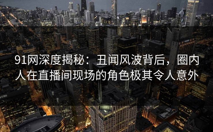 91网深度揭秘:丑闻风波背后,圈内人在直播间现场的角色极其令人意外 91网深度揭秘:丑闻风波背后,圈内人在直播间现场的角色极其令人意外