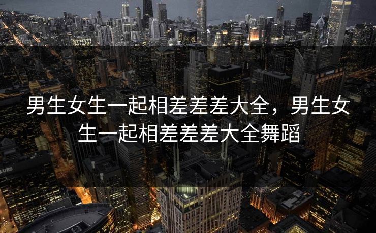 男生女生一起相差差差大全,男生女生一起相差差差大全舞蹈 男生女生一起相差差差大全,男生女生一起相差差差大全舞蹈