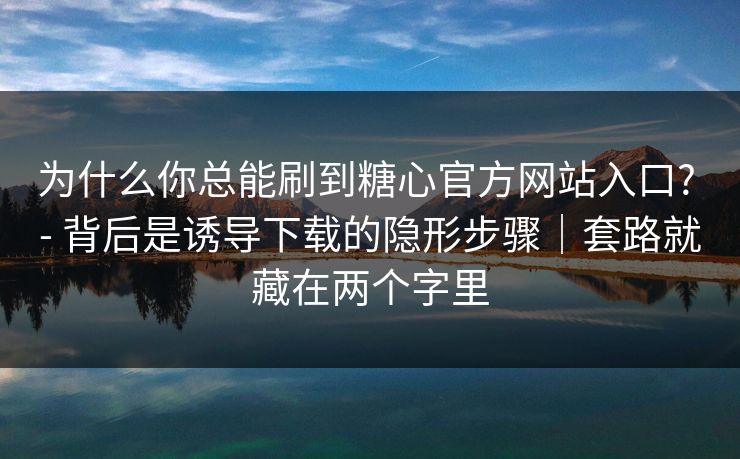 为什么你总能刷到糖心官方网站入口? - 背后是诱导下载的隐形步骤｜套路就藏在两个字里
