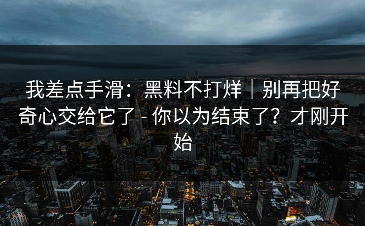 我差点手滑：黑料不打烊｜别再把好奇心交给它了 - 你以为结束了？才刚开始