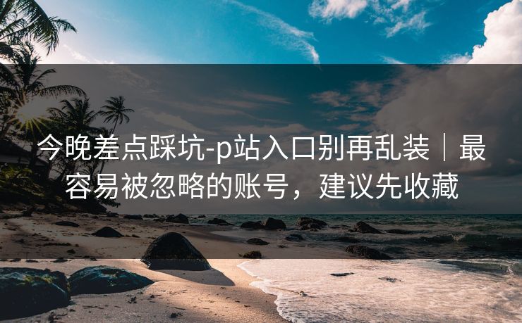 今晚差点踩坑-p站入口别再乱装｜最容易被忽略的账号，建议先收藏
