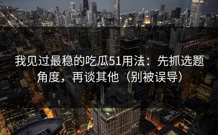 我见过最稳的吃瓜51用法：先抓选题角度，再谈其他（别被误导）