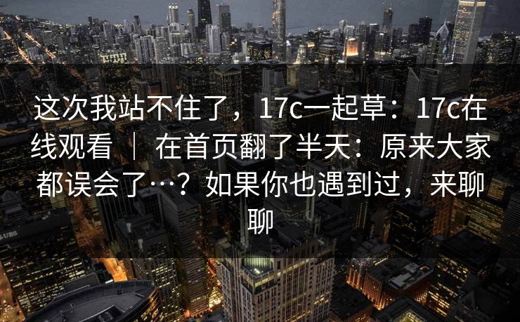 这次我站不住了,17c一起草:17c在线观看 | 在首页翻了半天:原来大家都误会了…?如果你也遇到过,来聊聊 这次我站不住了,17c一起草:17c在线观看 | 在首页翻了半天:原来大家都误会了…?如果你也遇到过,来聊聊