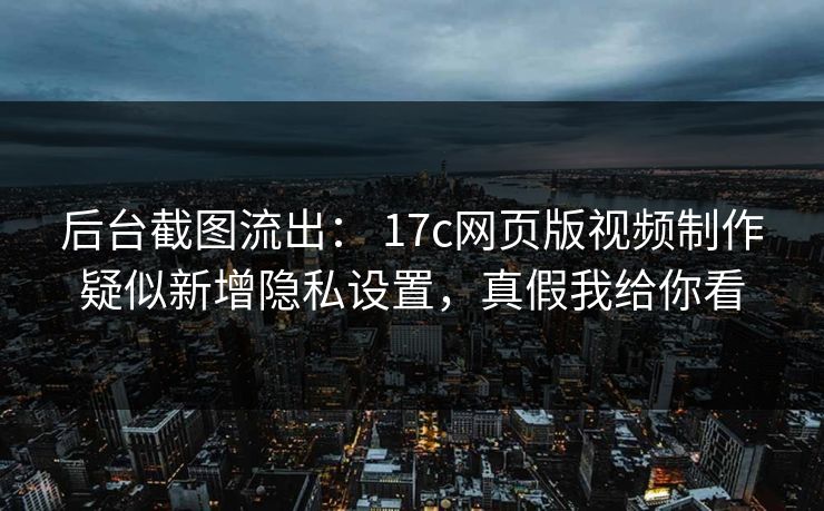 后台截图流出： 17c网页版视频制作疑似新增隐私设置，真假我给你看
