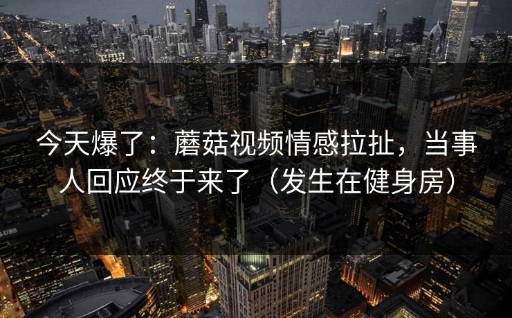 今天爆了：蘑菇视频情感拉扯，当事人回应终于来了（发生在健身房）